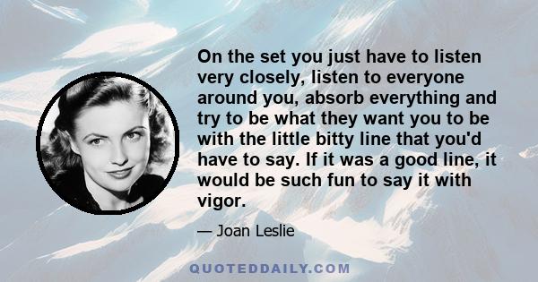 On the set you just have to listen very closely, listen to everyone around you, absorb everything and try to be what they want you to be with the little bitty line that you'd have to say. If it was a good line, it would 