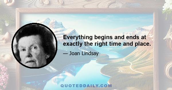 Everything begins and ends at exactly the right time and place.