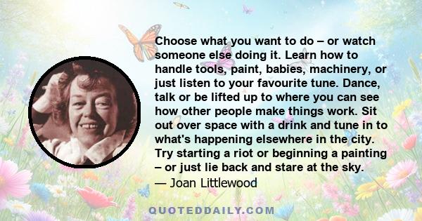 Choose what you want to do – or watch someone else doing it. Learn how to handle tools, paint, babies, machinery, or just listen to your favourite tune. Dance, talk or be lifted up to where you can see how other people