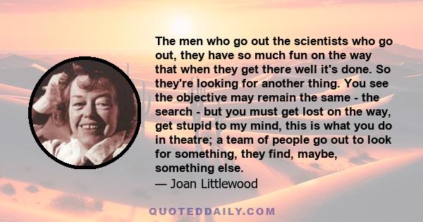 The men who go out the scientists who go out, they have so much fun on the way that when they get there well it's done. So they're looking for another thing. You see the objective may remain the same - the search - but