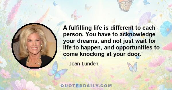 A fulfilling life is different to each person. You have to acknowledge your dreams, and not just wait for life to happen, and opportunities to come knocking at your door.