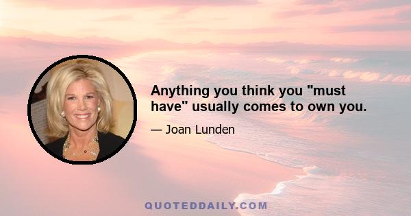 Anything you think you must have usually comes to own you.