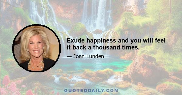 Exude happiness and you will feel it back a thousand times.