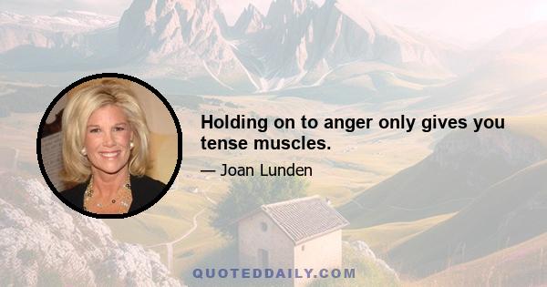 Holding on to anger only gives you tense muscles.