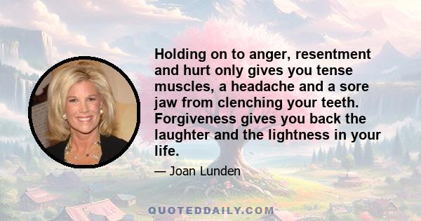 Holding on to anger, resentment and hurt only gives you tense muscles, a headache and a sore jaw from clenching your teeth. Forgiveness gives you back the laughter and the lightness in your life.