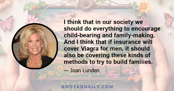 I think that in our society we should do everything to encourage child-bearing and family-making. And I think that if insurance will cover Viagra for men, it should also be covering these kinds of methods to try to