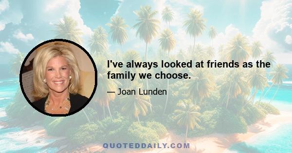 I've always looked at friends as the family we choose.