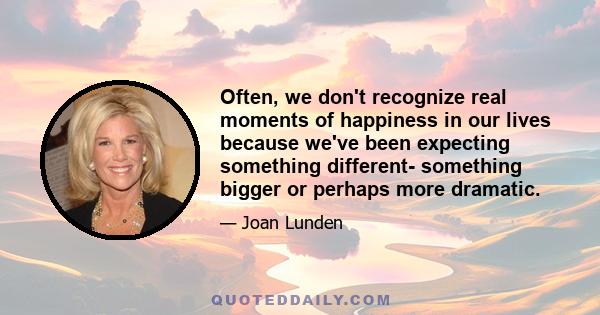 Often, we don't recognize real moments of happiness in our lives because we've been expecting something different- something bigger or perhaps more dramatic.