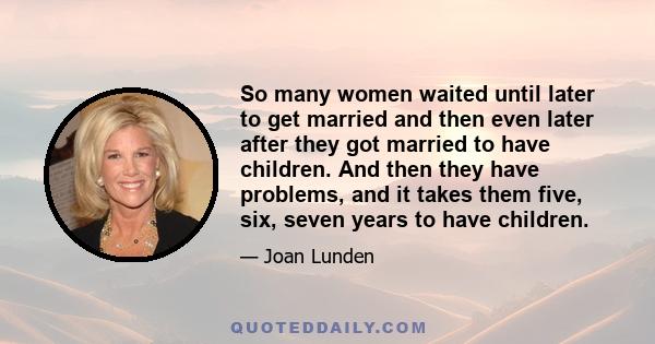 So many women waited until later to get married and then even later after they got married to have children. And then they have problems, and it takes them five, six, seven years to have children.