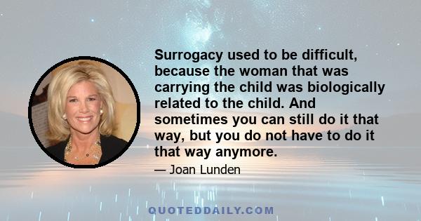 Surrogacy used to be difficult, because the woman that was carrying the child was biologically related to the child. And sometimes you can still do it that way, but you do not have to do it that way anymore.