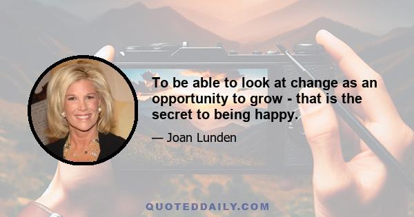 To be able to look at change as an opportunity to grow - that is the secret to being happy.