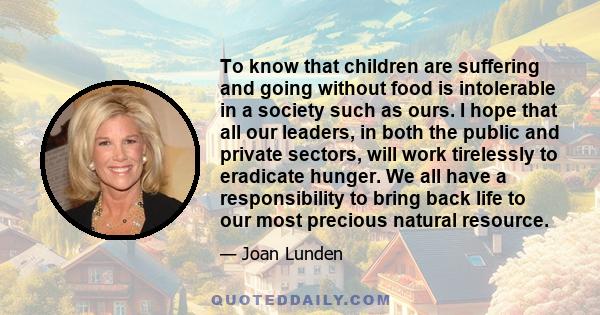 To know that children are suffering and going without food is intolerable in a society such as ours. I hope that all our leaders, in both the public and private sectors, will work tirelessly to eradicate hunger. We all