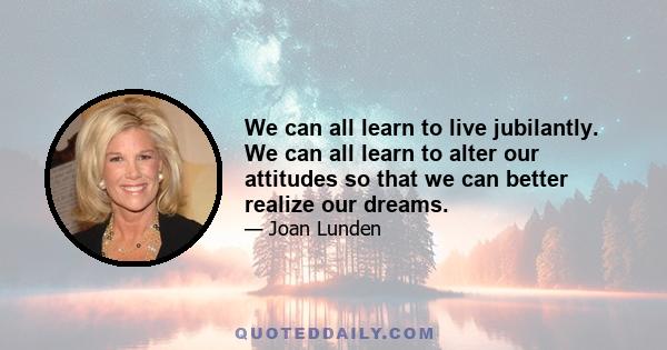 We can all learn to live jubilantly. We can all learn to alter our attitudes so that we can better realize our dreams.