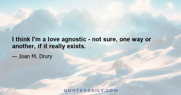 I think I'm a love agnostic - not sure, one way or another, if it really exists.