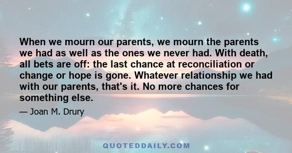 When we mourn our parents, we mourn the parents we had as well as the ones we never had. With death, all bets are off: the last chance at reconciliation or change or hope is gone. Whatever relationship we had with our