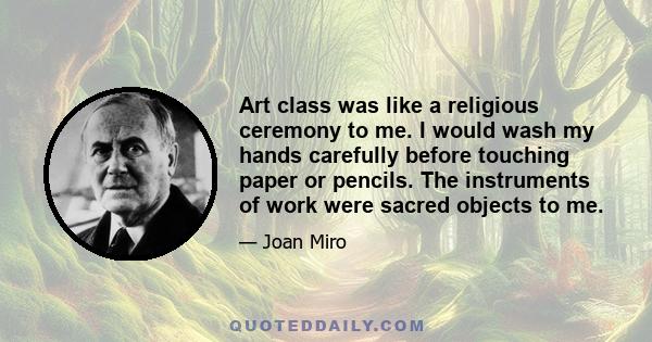 Art class was like a religious ceremony to me. I would wash my hands carefully before touching paper or pencils. The instruments of work were sacred objects to me.