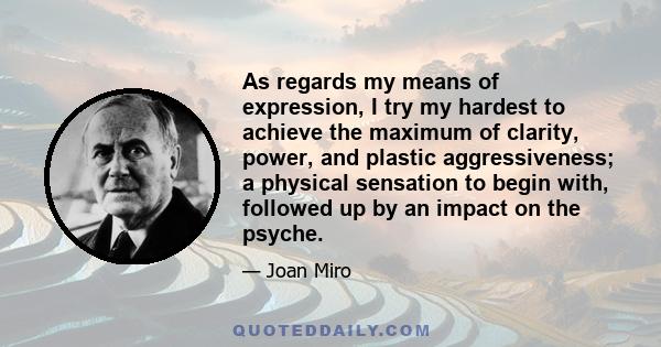 As regards my means of expression, I try my hardest to achieve the maximum of clarity, power, and plastic aggressiveness; a physical sensation to begin with, followed up by an impact on the psyche.