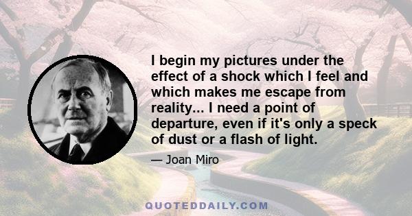 I begin my pictures under the effect of a shock which I feel and which makes me escape from reality... I need a point of departure, even if it's only a speck of dust or a flash of light.