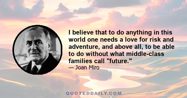 I believe that to do anything in this world one needs a love for risk and adventure, and above all, to be able to do without what middle-class families call future.