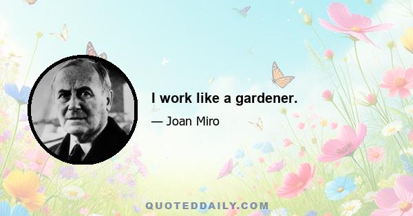 I work like a gardener.