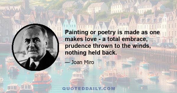 Painting or poetry is made as one makes love - a total embrace, prudence thrown to the winds, nothing held back.