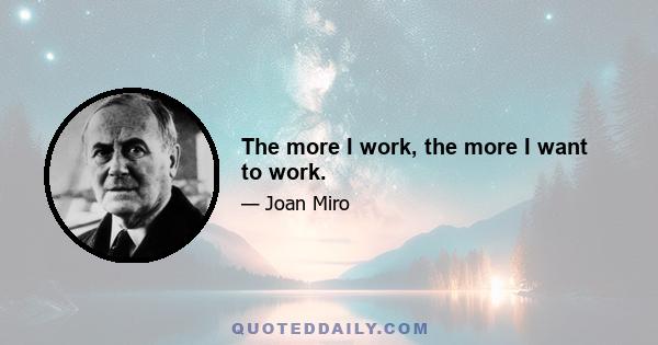 The more I work, the more I want to work.