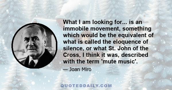 What I am looking for... is an immobile movement, something which would be the equivalent of what is called the eloquence of silence, or what St. John of the Cross, I think it was, described with the term 'mute music'.