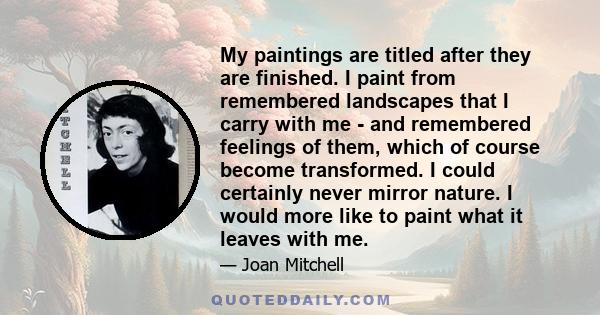 My paintings are titled after they are finished. I paint from remembered landscapes that I carry with me - and remembered feelings of them, which of course become transformed. I could certainly never mirror nature. I