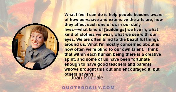 What I feel I can do is help people become aware of how pervasive and extensive the arts are, how they affect each one of us in our daily lives—what kind of [buildings] we live in, what kind of clothes we wear, what we