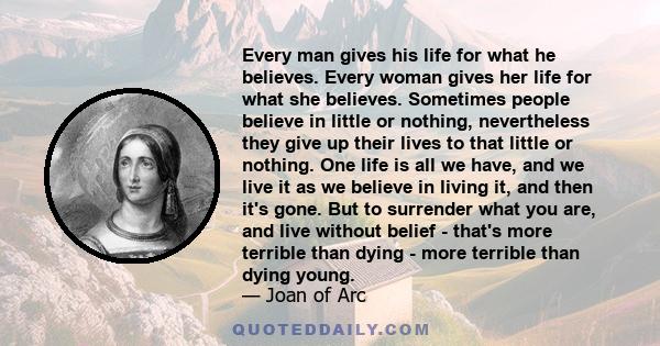 Every man gives his life for what he believes. Every woman gives her life for what she believes. Sometimes people believe in little or nothing, nevertheless they give up their lives to that little or nothing. One life