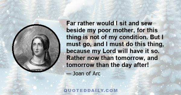 Far rather would I sit and sew beside my poor mother, for this thing is not of my condition. But I must go, and I must do this thing, because my Lord will have it so. Rather now than tomorrow, and tomorrow than the day