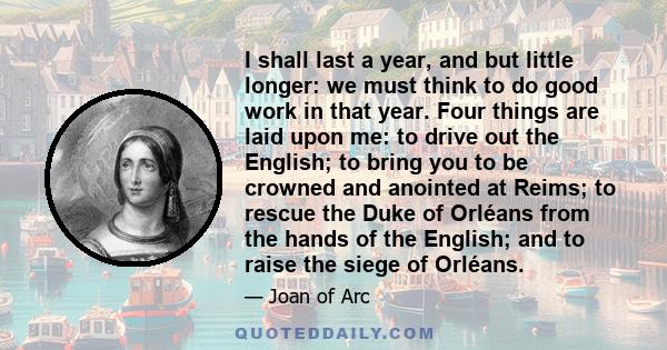 I shall last a year, and but little longer: we must think to do good work in that year. Four things are laid upon me: to drive out the English; to bring you to be crowned and anointed at Reims; to rescue the Duke of