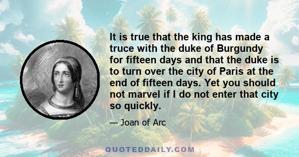 It is true that the king has made a truce with the duke of Burgundy for fifteen days and that the duke is to turn over the city of Paris at the end of fifteen days. Yet you should not marvel if I do not enter that city