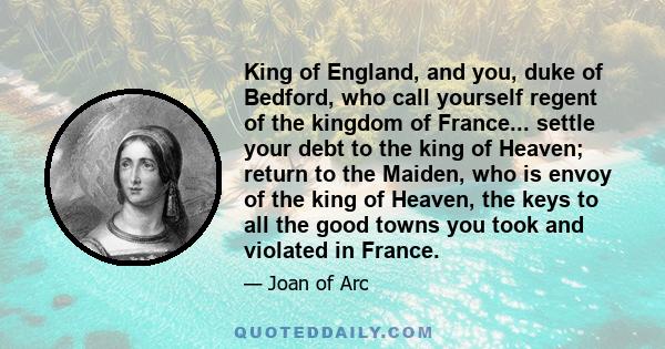 King of England, and you, duke of Bedford, who call yourself regent of the kingdom of France... settle your debt to the king of Heaven; return to the Maiden, who is envoy of the king of Heaven, the keys to all the good