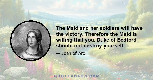 The Maid and her soldiers will have the victory. Therefore the Maid is willing that you, Duke of Bedford, should not destroy yourself.