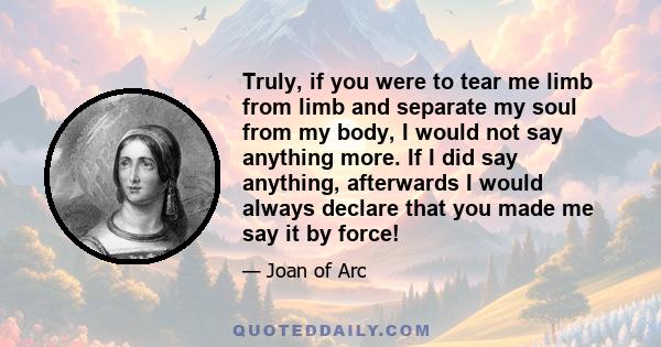 Truly, if you were to tear me limb from limb and separate my soul from my body, I would not say anything more. If I did say anything, afterwards I would always declare that you made me say it by force!