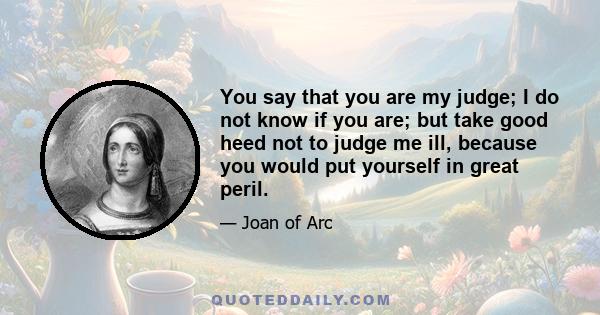 You say that you are my judge; I do not know if you are; but take good heed not to judge me ill, because you would put yourself in great peril.