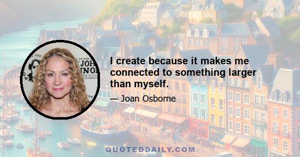 I create because it makes me connected to something larger than myself.