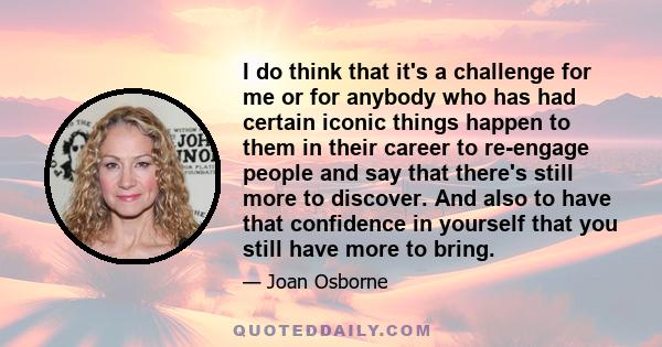 I do think that it's a challenge for me or for anybody who has had certain iconic things happen to them in their career to re-engage people and say that there's still more to discover. And also to have that confidence