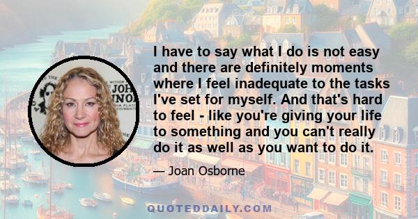 I have to say what I do is not easy and there are definitely moments where I feel inadequate to the tasks I've set for myself. And that's hard to feel - like you're giving your life to something and you can't really do