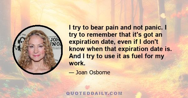 I try to bear pain and not panic. I try to remember that it's got an expiration date, even if I don't know when that expiration date is. And I try to use it as fuel for my work.