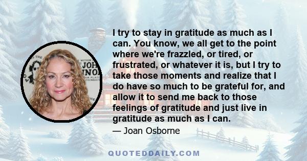 I try to stay in gratitude as much as I can. You know, we all get to the point where we're frazzled, or tired, or frustrated, or whatever it is, but I try to take those moments and realize that I do have so much to be