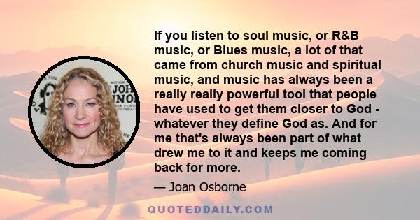 If you listen to soul music, or R&B music, or Blues music, a lot of that came from church music and spiritual music, and music has always been a really really powerful tool that people have used to get them closer to