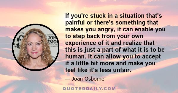 If you're stuck in a situation that's painful or there's something that makes you angry, it can enable you to step back from your own experience of it and realize that this is just a part of what it is to be human. It