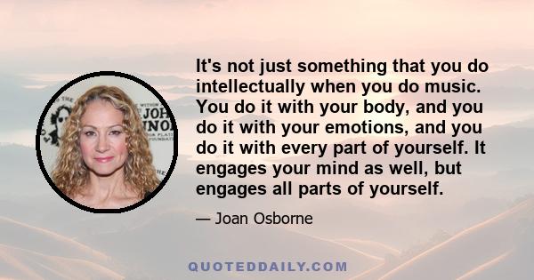 It's not just something that you do intellectually when you do music. You do it with your body, and you do it with your emotions, and you do it with every part of yourself. It engages your mind as well, but engages all