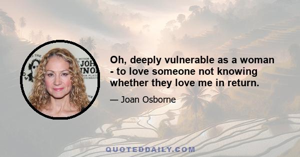 Oh, deeply vulnerable as a woman - to love someone not knowing whether they love me in return.