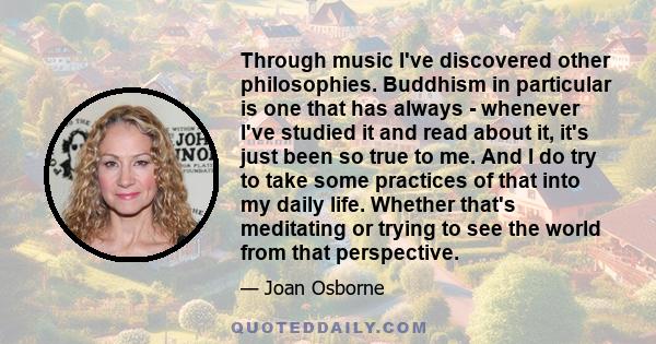 Through music I've discovered other philosophies. Buddhism in particular is one that has always - whenever I've studied it and read about it, it's just been so true to me. And I do try to take some practices of that