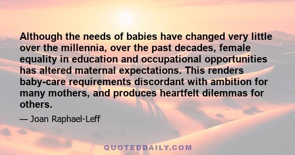 Although the needs of babies have changed very little over the millennia, over the past decades, female equality in education and occupational opportunities has altered maternal expectations. This renders baby-care