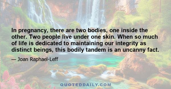 In pregnancy, there are two bodies, one inside the other. Two people live under one skin. When so much of life is dedicated to maintaining our integrity as distinct beings, this bodily tandem is an uncanny fact.