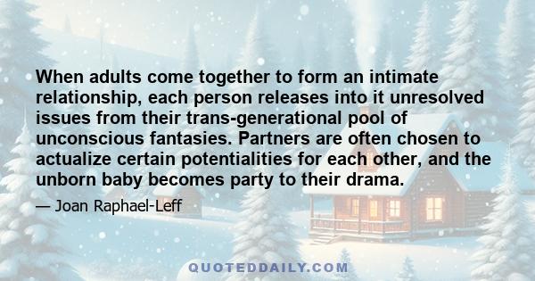 When adults come together to form an intimate relationship, each person releases into it unresolved issues from their trans-generational pool of unconscious fantasies. Partners are often chosen to actualize certain